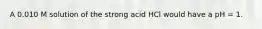 A 0.010 M solution of the strong acid HCl would have a pH = 1.