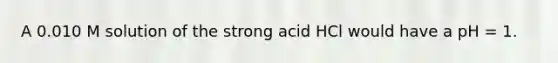 A 0.010 M solution of the strong acid HCl would have a pH = 1.