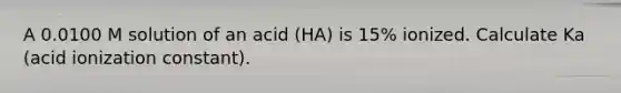 A 0.0100 M solution of an acid (HA) is 15% ionized. Calculate Ka (acid ionization constant).