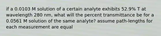 if a 0.0103 M solution of a certain analyte exhibits 52.9% T at wavelength 280 nm, what will the percent transmittance be for a 0.0561 M solution of the same analyte? assume path-lengths for each measurement are equal