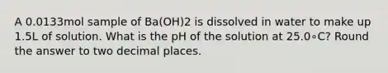 A 0.0133mol sample of Ba(OH)2 is dissolved in water to make up 1.5L of solution. What is the pH of the solution at 25.0∘C? Round the answer to two decimal places.