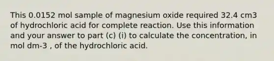 This 0.0152 mol sample of magnesium oxide required 32.4 cm3 of hydrochloric acid for complete reaction. Use this information and your answer to part (c) (i) to calculate the concentration, in mol dm-3 , of the hydrochloric acid.