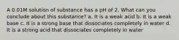 A 0.01M solution of substance has a pH of 2. What can you conclude about this substance? a. It is a weak acid b. It is a weak base c. It is a strong base that dissociates completely in water d. It is a strong acid that dissociates completely in water