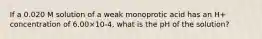 If a 0.020 M solution of a weak monoprotic acid has an H+ concentration of 6.00×10-4, what is the pH of the solution?