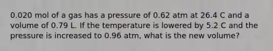 0.020 mol of a gas has a pressure of 0.62 atm at 26.4 C and a volume of 0.79 L. If the temperature is lowered by 5.2 C and the pressure is increased to 0.96 atm, what is the new volume?