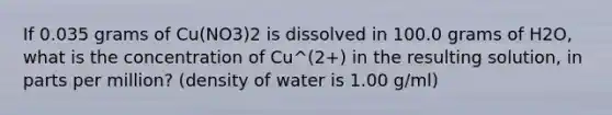 If 0.035 grams of Cu(NO3)2 is dissolved in 100.0 grams of H2O, what is the concentration of Cu^(2+) in the resulting solution, in parts per million? (density of water is 1.00 g/ml)