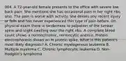 004. A 72-year-old female presents to the office with severe low back pain. She mentions she has occasional pain in her right ribs also. The pain is worse with activity. She denies any recent injury or falls and has never experienced this type of pain before. On physical exam there is tenderness to palpation of the lumbar spine and slight swelling over the right ribs. A complete blood count shows a normochromic, normocytic anemia. Protein electrophoresis shows an M protein spike. What is this patient's most likely diagnosis? A. Chronic myelogenous leukemia B. Multiple myeloma C. Chronic lymphocytic leukemia D. Non- Hodgkin's lymphoma