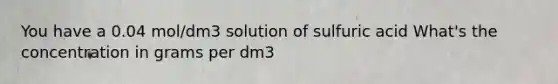 You have a 0.04 mol/dm3 solution of sulfuric acid What's the concentration in grams per dm3