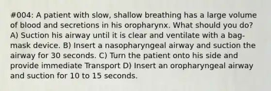 #004: A patient with slow, shallow breathing has a large volume of blood and secretions in his oropharynx. What should you do? A) Suction his airway until it is clear and ventilate with a bag-mask device. B) Insert a nasopharyngeal airway and suction the airway for 30 seconds. C) Turn the patient onto his side and provide immediate Transport D) Insert an oropharyngeal airway and suction for 10 to 15 seconds.