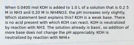 When 0.0400 mol KOH is added to 1.0 L of a solution that is 0.2 5 M in NH3 and 0.20 M in NH4NO3, the pH increases only slightly. Which statement best explains this? KOH is a weak base. There is no acid present with which KOH can react. KOH is neutralized by reaction with NH3. The solution already is basic, so addition of more base does not change the pH appreciably. KOH is neutralized by reaction with NH4+