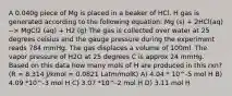 A 0.040g piece of Mg is placed in a beaker of HCl. H gas is generated according to the following equation: Mg (s) + 2HCl(aq) --> MgCl2 (aq) + H2 (g) The gas is collected over water at 25 degrees celsius and the gauge pressure during the experiment reads 784 mmHg. The gas displaces a volume of 100ml. The vapor pressure of H2O at 25 degrees C is approx 24 mmHg. Based on this data how many mols of H are produced in this rxn? (R = 8.314 J/kmol = 0.0821 Latm/molK) A) 4.04 * 10^-5 mol H B) 4.09 *10^-3 mol H C) 3.07 *10^-2 mol H D) 3.11 mol H