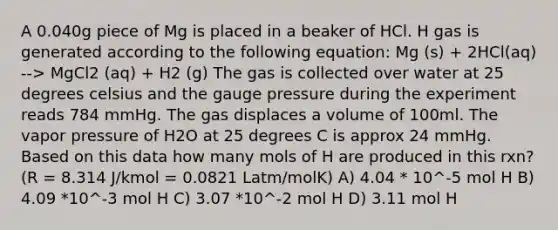 A 0.040g piece of Mg is placed in a beaker of HCl. H gas is generated according to the following equation: Mg (s) + 2HCl(aq) --> MgCl2 (aq) + H2 (g) The gas is collected over water at 25 degrees celsius and the gauge pressure during the experiment reads 784 mmHg. The gas displaces a volume of 100ml. The vapor pressure of H2O at 25 degrees C is approx 24 mmHg. Based on this data how many mols of H are produced in this rxn? (R = 8.314 J/kmol = 0.0821 Latm/molK) A) 4.04 * 10^-5 mol H B) 4.09 *10^-3 mol H C) 3.07 *10^-2 mol H D) 3.11 mol H