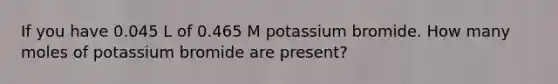 If you have 0.045 L of 0.465 M potassium bromide. How many moles of potassium bromide are present?