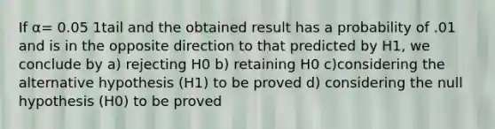 If α= 0.05 1tail and the obtained result has a probability of .01 and is in the opposite direction to that predicted by H1, we conclude by a) rejecting H0 b) retaining H0 c)considering the alternative hypothesis (H1) to be proved d) considering the null hypothesis (H0) to be proved