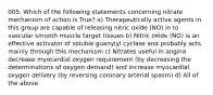 005. Which of the following statements concerning nitrate mechanism of action is True? a) Therapeutically active agents in this group are capable of releasing nitric oxide (NO) in to vascular smooth muscle target tissues b) Nitric oxide (NO) is an effective activator of soluble guanylyl cyclase and probably acts mainly through this mechanism c) Nitrates useful in angina decrease myocardial oxygen requirement (by decreasing the determinations of oxygen demand) and increase myocardial oxygen delivery (by reversing coronary arterial spasm) d) All of the above