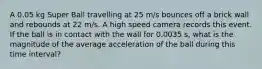 A 0.05 kg Super Ball travelling at 25 m/s bounces off a brick wall and rebounds at 22 m/s. A high speed camera records this event. If the ball is in contact with the wall for 0.0035 s, what is the magnitude of the average acceleration of the ball during this time interval?