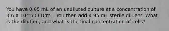 You have 0.05 mL of an undiluted culture at a concentration of 3.6 X 10^6 CFU/mL. You then add 4.95 mL sterile diluent. What is the dilution, and what is the final concentration of cells?