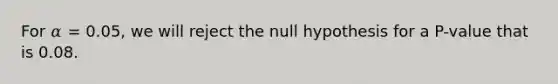 For 𝛼 = 0.05, we will reject the null hypothesis for a P-value that is 0.08.