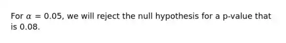 For 𝛼 = 0.05, we will reject the null hypothesis for a p-value that is 0.08.