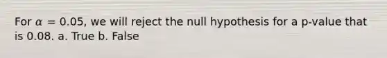 For 𝛼 = 0.05, we will reject the null hypothesis for a p-value that is 0.08. a. True b. False