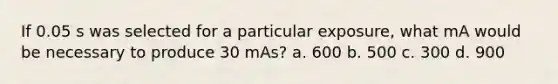 If 0.05 s was selected for a particular exposure, what mA would be necessary to produce 30 mAs? a. 600 b. 500 c. 300 d. 900