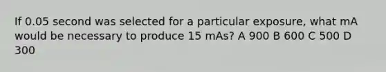 If 0.05 second was selected for a particular exposure, what mA would be necessary to produce 15 mAs? A 900 B 600 C 500 D 300