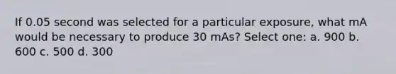 If 0.05 second was selected for a particular exposure, what mA would be necessary to produce 30 mAs? Select one: a. 900 b. 600 c. 500 d. 300