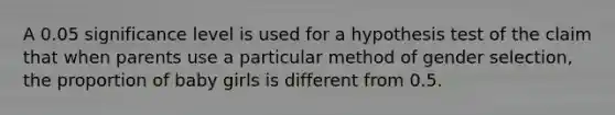 A 0.05 significance level is used for a hypothesis test of the claim that when parents use a particular method of gender​ selection, the proportion of baby girls is different from 0.5.