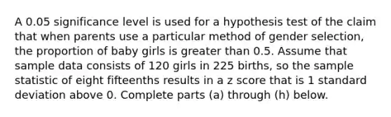 A 0.05 significance level is used for a hypothesis test of the claim that when parents use a particular method of gender​ selection, the proportion of baby girls is greater than 0.5. Assume that sample data consists of 120 girls in 225 ​births, so the sample statistic of eight fifteenths results in a z score that is 1 standard deviation above 0. Complete parts​ (a) through​ (h) below.