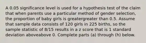 A 0.05 significance level is used for a hypothesis test of the claim that when parents use a particular method of gender​ selection, the proportion of baby girls is greatergreater than 0.5. Assume that sample data consists of 120 girls in 225 ​births, so the sample statistic of 8/15 results in a z score that is 1 standard deviation aboveabove 0. Complete parts​ (a) through​ (h) below.