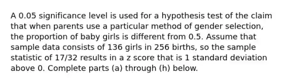 A 0.05 significance level is used for a hypothesis test of the claim that when parents use a particular method of gender​ selection, the proportion of baby girls is different from 0.5. Assume that sample data consists of 136 girls in 256 ​births, so the sample statistic of 17/32 results in a <a href='https://www.questionai.com/knowledge/kIHl8zoOXx-z-score' class='anchor-knowledge'>z score</a> that is 1 <a href='https://www.questionai.com/knowledge/kqGUr1Cldy-standard-deviation' class='anchor-knowledge'>standard deviation</a> above 0. Complete parts​ (a) through​ (h) below.