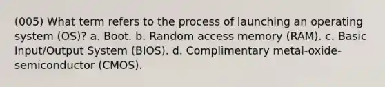 (005) What term refers to the process of launching an operating system (OS)? a. Boot. b. Random access memory (RAM). c. Basic Input/Output System (BIOS). d. Complimentary metal-oxide-semiconductor (CMOS).