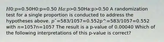 𝐻0:𝑝=0.50H0:p=0.50 𝐻𝑎:𝑝>0.50Ha:p>0.50 A randomization test for a single proportion is conducted to address the hypotheses above. 𝑝ˆ=583/1057=0.552p^=583/1057=0.552 with 𝑛=1057n=1057 The result is a p-value of 0.00040 Which of the following interpretations of this p-value is correct?