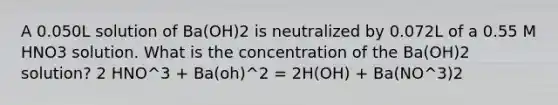 A 0.050L solution of Ba(OH)2 is neutralized by 0.072L of a 0.55 M HNO3 solution. What is the concentration of the Ba(OH)2 solution? 2 HNO^3 + Ba(oh)^2 = 2H(OH) + Ba(NO^3)2