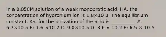 In a 0.050M solution of a weak monoprotic acid, HA, the concentration of hydronium ion is 1.8×10-3. The equilibrium constant, Ka, for the ionization of the acid is __________. A: 6.7×10-5 B: 1.6 ×10-7 C: 9.0×10-5 D: 3.6 × 10-2 E: 6.5 × 10-5