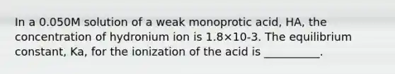 In a 0.050M solution of a weak monoprotic acid, HA, the concentration of hydronium ion is 1.8×10-3. The equilibrium constant, Ka, for the ionization of the acid is __________.