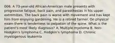 006. A 73-year-old African-American male presents with progressive fatigue, back pain, and paresthesias in his upper extremities. The back pain is worse with movement and has kept him from enjoying gardening. He is a retired farmer. On physical exam there is tenderness to palpation of the spine. What is the patient's most likely diagnosis? A. Multiple myeloma B. Non-Hodgkin's lymphoma C. Hodgkin's lymphoma D. Chronic myelogenous leukemia