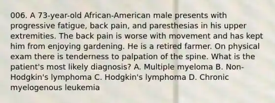 006. A 73-year-old African-American male presents with progressive fatigue, back pain, and paresthesias in his upper extremities. The back pain is worse with movement and has kept him from enjoying gardening. He is a retired farmer. On physical exam there is tenderness to palpation of the spine. What is the patient's most likely diagnosis? A. Multiple myeloma B. Non-Hodgkin's lymphoma C. Hodgkin's lymphoma D. Chronic myelogenous leukemia