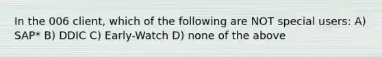 In the 006 client, which of the following are NOT special users: A) SAP* B) DDIC C) Early-Watch D) none of the above