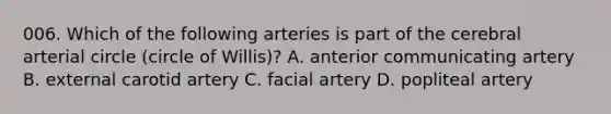 006. Which of the following arteries is part of the cerebral arterial circle (circle of Willis)? A. anterior communicating artery B. external carotid artery C. facial artery D. popliteal artery