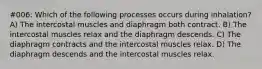 #006: Which of the following processes occurs during inhalation? A) The intercostal muscles and diaphragm both contract. B) The intercostal muscles relax and the diaphragm descends. C) The diaphragm contracts and the intercostal muscles relax. D) The diaphragm descends and the intercostal muscles relax.