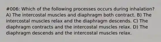 #006: Which of the following processes occurs during inhalation? A) The intercostal muscles and diaphragm both contract. B) The intercostal muscles relax and the diaphragm descends. C) The diaphragm contracts and the intercostal muscles relax. D) The diaphragm descends and the intercostal muscles relax.