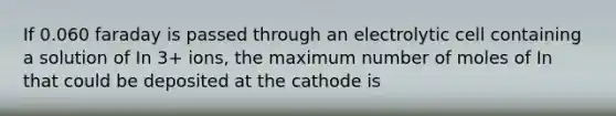 If 0.060 faraday is passed through an electrolytic cell containing a solution of In 3+ ions, the maximum number of moles of In that could be deposited at the cathode is