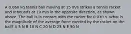 A 0.060 kg tennis ball moving at 15 m/s strikes a tennis racket and rebounds at 10 m/s in the opposite direction, as shown above. The ball is in contact with the racket for 0.030 s. What is the magnitude of the average force exerted by the racket on the ball? A 5 N B 10 N C 20 N D 25 N E 50 N