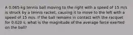 A 0.065-kg tennis ball moving to the right with a speed of 15 m/s is struck by a tennis racket, causing it to move to the left with a speed of 15 m/s. If the ball remains in contact with the racquet for 0.020 s, what is the magnitude of the average force exerted on the ball?