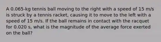 A 0.065-kg tennis ball moving to the right with a speed of 15 m/s is struck by a tennis racket, causing it to move to the left with a speed of 15 m/s. If the ball remains in contact with the racquet for 0.020 s, what is the magnitude of the average force exerted on the ball?