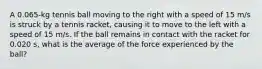 A 0.065-kg tennis ball moving to the right with a speed of 15 m/s is struck by a tennis racket, causing it to move to the left with a speed of 15 m/s. If the ball remains in contact with the racket for 0.020 s, what is the average of the force experienced by the ball?