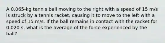 A 0.065-kg tennis ball moving to the right with a speed of 15 m/s is struck by a tennis racket, causing it to move to the left with a speed of 15 m/s. If the ball remains in contact with the racket for 0.020 s, what is the average of the force experienced by the ball?