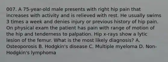 007. A 75-year-old male presents with right hip pain that increases with activity and is relieved with rest. He usually swims 3 times a week and denies injury or previous history of hip pain. On physical exam the patient has pain with range of motion of the hip and tenderness to palpation. Hip x-rays show a lytic lesion of the femur. What is the most likely diagnosis? A. Osteoporosis B. Hodgkin's disease C. Multiple myeloma D. Non-Hodgkin's lymphoma