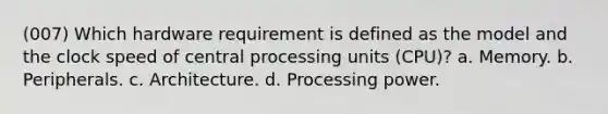 (007) Which hardware requirement is defined as the model and the clock speed of central processing units (CPU)? a. Memory. b. Peripherals. c. Architecture. d. Processing power.